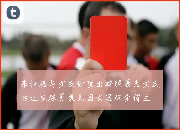 弗拉格与女友甜蜜出游照曝光女友为杜克球员兼美国女篮双金得主