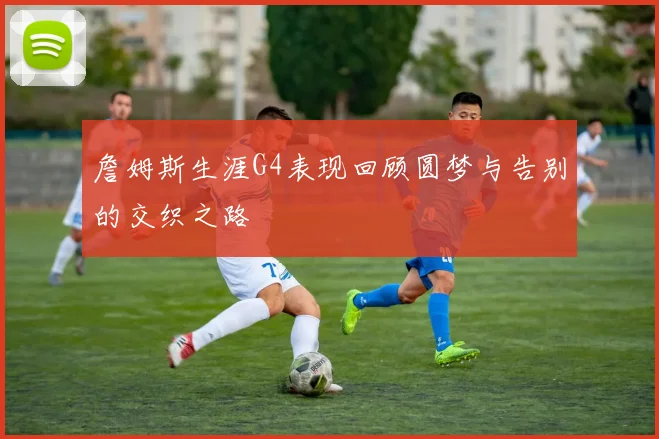 詹姆斯生涯G4表现回顾圆梦与告别的交织之路