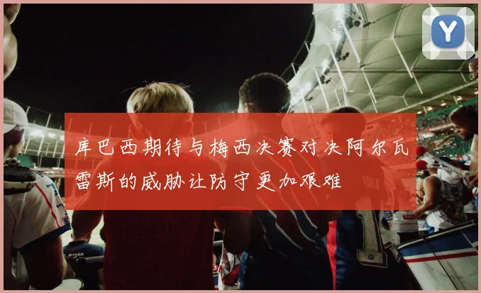库巴西期待与梅西决赛对决阿尔瓦雷斯的威胁让防守更加艰难