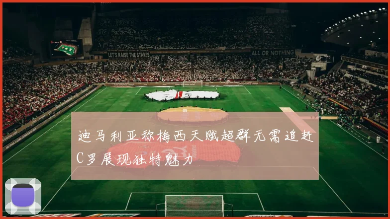 迪马利亚称梅西天赋超群无需追赶C罗展现独特魅力