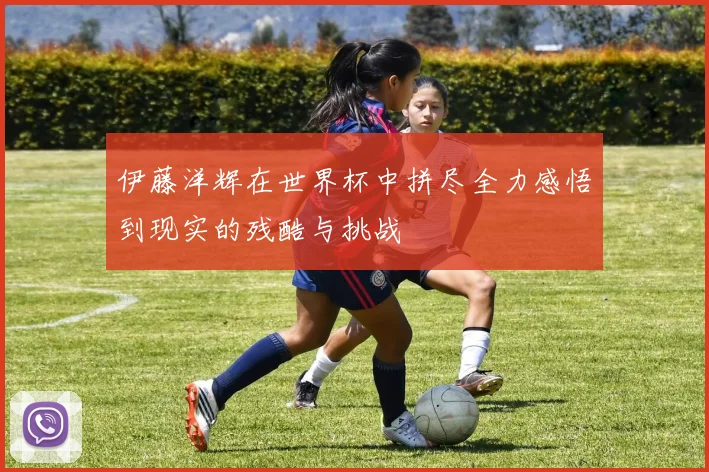 伊藤洋辉在世界杯中拼尽全力感悟到现实的残酷与挑战