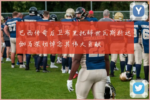 巴西传奇后卫布里托辞世瓦斯科达伽马深切悼念其伟大贡献